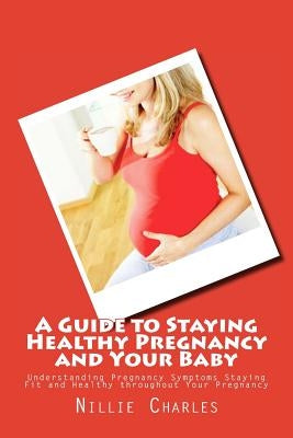 A Guide to Staying Healthy Pregnancy and Your Baby: Understanding Pregnancy Symptoms Staying Fit and Healthy throughout Your Pregnancy by Charles, Nillie
