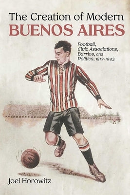 Creation of Modern Buenos Aires: Football, Civic Associations, Barrios, and Politics, 1912-1943 by Horowitz, Joel