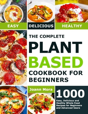 The Complete Plant Based Cookbook for Beginners: 1000 Easy, Delicious and Healthy Whole Food Recipes for Beginners and Advanced Users by Mora, Joann