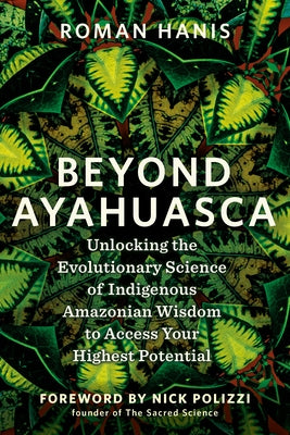 Beyond Ayahuasca: Unlocking the Evolutionary Science of Indigenous Amazonian Wisdom to Access Your Highest Potential by Hanis, Roman