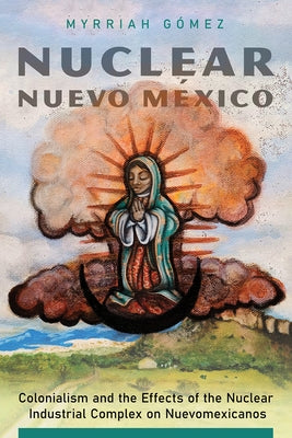 Nuclear Nuevo M?xico: Colonialism and the Effects of the Nuclear Industrial Complex on Nuevomexicanos by G?mez, Myrriah
