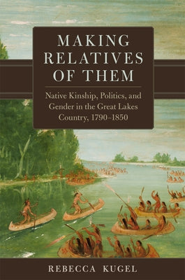 Making Relatives of Them: Native Kinship, Politics, and Gender in the Great Lakes Country, 1790-1850 Volume 21 by Kugel, Rebecca