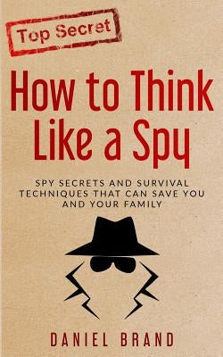 How To Think Like A Spy: Spy Secrets and Survival Techniques That Can Save You and Your Family by Brand, Daniel