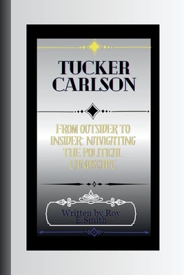 Tucker Carlson: From Outsider to Insider: Navigating the Political Landscape by E. Smith, Roy