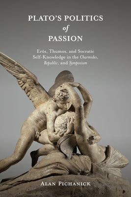 Plato's Politics of Passion: Erôs, Thumos, and Socratic Self-Knowledge in the Charmides, Republic, and Symposium by Pichanick, Alan
