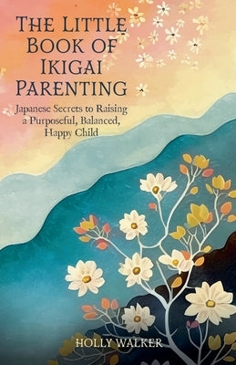 The Little Book of Ikigai Parenting: Japanese Secrets to Raising a Purposeful, Balanced, Happy Child by Walker, Holly