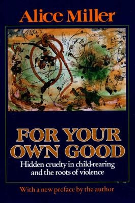 For Your Own Good: Hidden Cruelty in Child-Rearing and the Roots of Violence by Miller, Alice