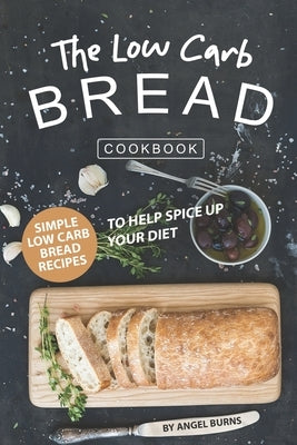 The Low Carb Bread Cookbook: Simple Low Carb Bread Recipes to Help Spice up Your Diet by Burns, Angel