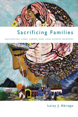 Sacrificing Families: Navigating Laws, Labor, and Love Across Borders by Abrego, Leisy J.