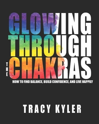 Glowing through the Chakras: How to Find Balance, Build Confidence, and Live Happily by Kyler, Tracy