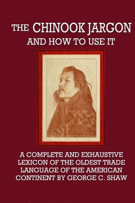 The Chinook Jargon and How to Use It - A Complete and Exhaustive Lexicon of the Oldest Trade Language of the American Continent by Shaw, George C.