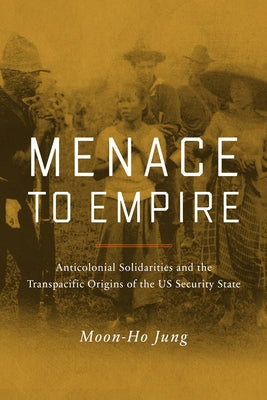 Menace to Empire: Anticolonial Solidarities and the Transpacific Origins of the Us Security State Volume 63 by Jung, Moon-Ho