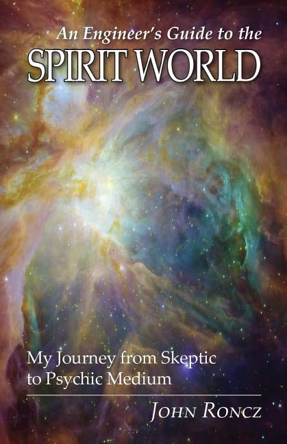 An Engineer's Guide to the Spirit World: My Journey from Skeptic to Psychic Medium by Roncz, John