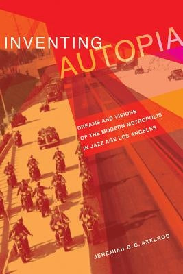 Inventing Autopia: Dreams and Visions of the Modern Metropolis in Jazz Age Los Angeles by Axelrod, Jeremiah B. C.