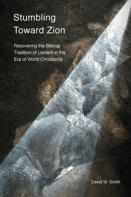 Stumbling toward Zion: Recovering the Biblical Tradition of Lament in the Era of World Christianity by Smith, David W.