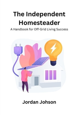 The Independent Homesteader: A handbook for off-grid living success by Johson, Jordan