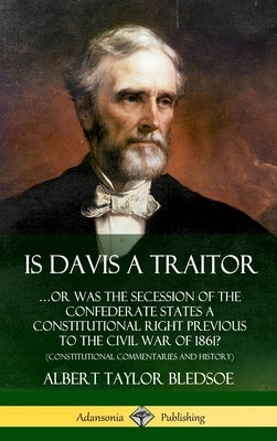 Is Davis a Traitor: ...Or Was the Secession of the Confederate States a Constitutional Right Previous to the Civil War of 1861? (Constitut by Bledsoe, Albert Taylor