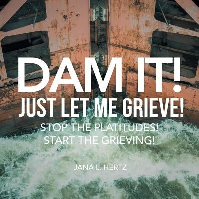 Dam It! Just Let Me Grieve!: Stop the Platitudes! Start the Grieving! by Hertz, Jana L.