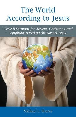 The World According to Jesus: Cycle B Sermons for Advent, Christmas, and Epiphany Based on the Gospel Texts by Sherer, Mike