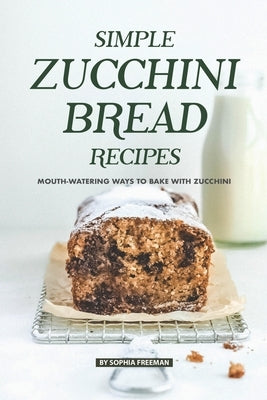 Simple Zucchini Bread Recipes: Mouth-Watering Ways to Bake with Zucchini by Freeman, Sophia