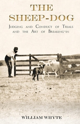 The Sheep-Dog - Judging and Conduct of Trials and the Art of Breaking-in;A Comprehensive and Practical Text-Book Dealing with the System of Judging Sh by Whyte, William