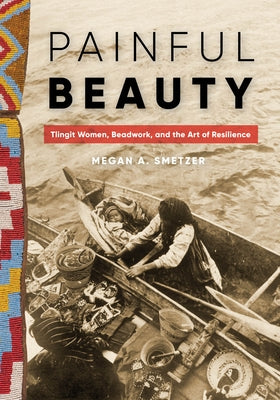 Painful Beauty: Tlingit Women, Beadwork, and the Art of Resilience by Smetzer, Megan A.