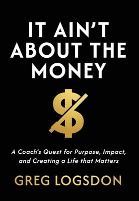 It Ain't About The Money: A Coach's Quest for Purpose, Impact, and Creating a Life that Matters by Logsdon, Greg