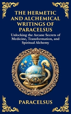 The Hermetic and Alchemical Writings of Paracelsus: Unlocking the Secrets of Nature and Transformation by Paracelsus