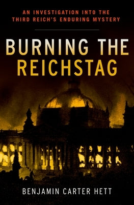 Burning the Reichstag: An Investigation Into the Third Reich's Enduring Mystery by Hett, Benjamin Carter