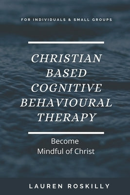 Christian based Cognitive Behavioural Therapy & how to become Mindful of Christ by Roskilly, Lauren Josephine