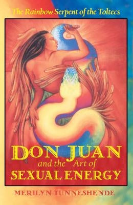 Don Juan and the Art of Sexual Energy: The Rainbow Serpent of the Toltecs by Tunneshende, Merilyn
