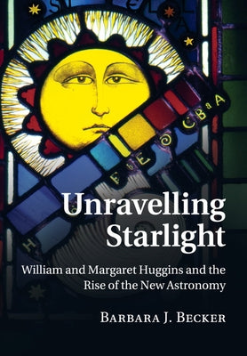 Unravelling Starlight: William and Margaret Huggins and the Rise of the New Astronomy by Becker, Barbara J.