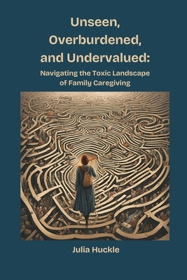 Unseen, Overburdened, and Undervalued: Navigating the Toxic Landscape of Family Caregiving by Huckle, Julia