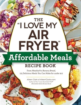 The I Love My Air Fryer Affordable Meals Recipe Book: From Meatloaf to Banana Bread, 175 Delicious Meals You Can Make for Under $12 by Clark, Aileen