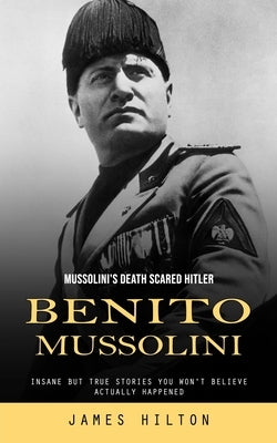 Benito Mussolini: Mussolini's Death Scared Hitler (Insane but True Stories You Won't Believe Actually Happened) by Hilton, James