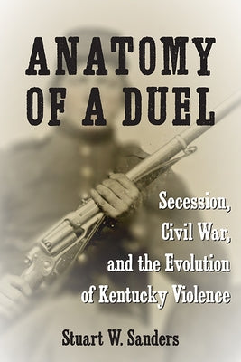 Anatomy of a Duel: Secession, Civil War, and the Evolution of Kentucky Violence by Sanders, Stuart W.