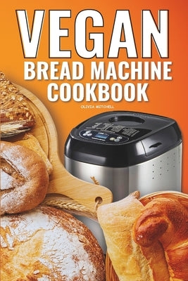 Vegan Bread Machine Cookbook: Easy Vegan Recipes for Baking Bread Without Eggs or Dairy and Fresh Loaves by Mitchell, Olivia