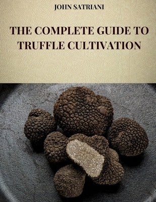 The Complete Guide to Truffle Cultivation: All the techniques and secrets for the cultivation of truffles and their marketing by Satriani, John