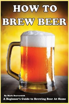 How To Brew Beer: A Beginner's Guide to Brewing Beer At Home by Beaverstok, Mark