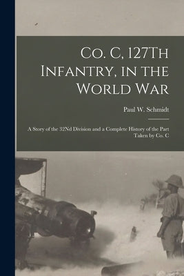 Co. C, 127Th Infantry, in the World War: A Story of the 32Nd Division and a Complete History of the Part Taken by Co. C by Schmidt, Paul W.