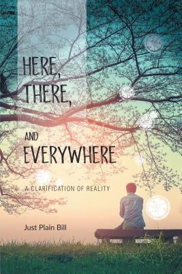 Here, There, and Everywhere: A Clarification of Reality by Bill, Just Plain