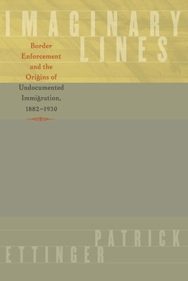 Imaginary Lines: Border Enforcement and the Origins of Undocumented Immigration, 1882-1930 by Ettinger, Patrick