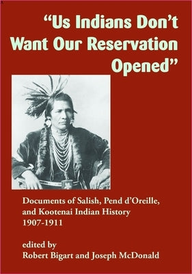Us Indians Don't Want Our Reservation Opened: Documents of Salish, Pend d'Oreille, and Kootenai Indian History, 1907-1911 by Bigart, Robert