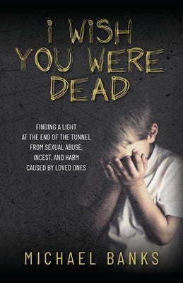 I Wish You Were Dead: Finding a light at the end of the tunnel from sexual abuse, incest, and harm caused by loved ones by Banks, Michael