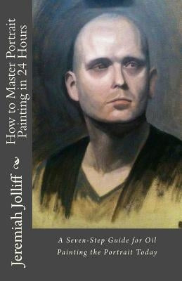 How to Master Portrait Painting in 24 Hours: A Seven-Step Guide for Oil Painting the Portrait Today by Jolliff, Jeremiah