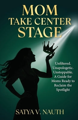 Mom Take Center Stage: Unfiltered. Unapologetic. Unstoppable. A Guide for Moms Ready to Reclaim The Spotlight by Nauth, Satya V.
