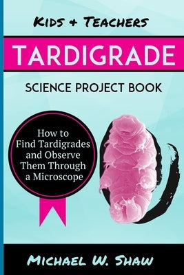 Kids & Teachers Tardigrade Science Project Book: How To Find Tardigrades and Observe Them Through a Microscope by Shaw, Michael W.