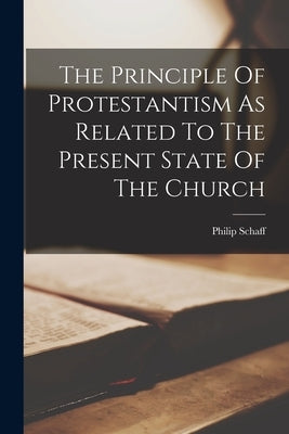 The Principle Of Protestantism As Related To The Present State Of The Church by Schaff, Philip