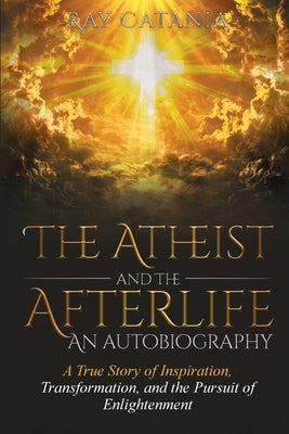 The Atheist and the Afterlife - an Autobiography: A True Story of Inspiration, Transformation, and the Pursuit of Enlightenment by Catania, Ray