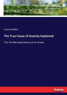 The True Cause of Insanity Explained: The Terrible Experiences of an Insane by Delilez, Francis